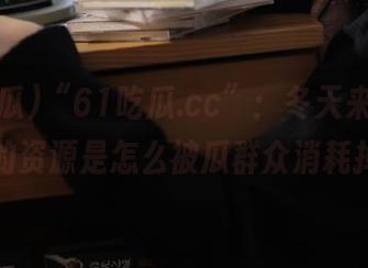“61吃瓜.cc”：冬天来临，看热天的资源是怎么被瓜群众消耗掉的！