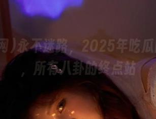 永不迷路，2025年吃瓜网体检，所有八卦的终点站