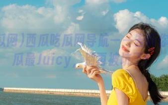 西瓜吃瓜网导航——告诉你哪个瓜最Juicy，别再被坑了！