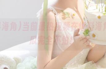当前最热视频在爆料海角,吃瓜完全不怕!