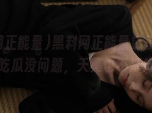 黑料网正能量链接点此，想吃瓜没问题，天亮也不打烊。